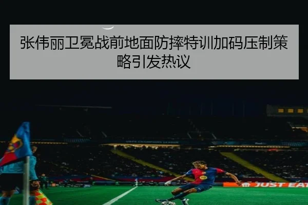 张伟丽卫冕战前地面防摔特训加码压制策略引发热议